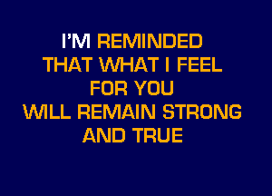 I'M REMINDED
THAT WHAT I FEEL
FOR YOU
WILL REMAIN STRONG
AND TRUE