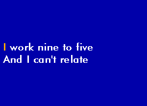 I work nine to five

And I can't relate