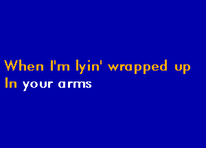 When I'm Iyin' wrapped up

In your arms
