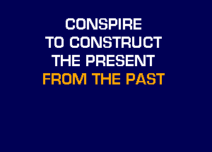CONSPIRE
T0 CDNSTRUCT
THE PRESENT

FROM THE PAST
