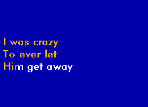 I was crazy

To ever let
Him get away