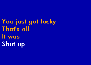 You iusf got lucky
Thai's all

It was

Shut up