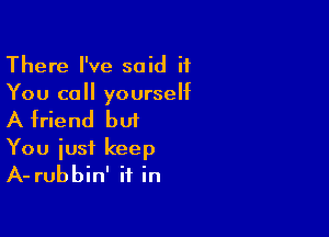 There I've said if
You call yourself

A friend but
You iusi keep
A- rubbin' it in