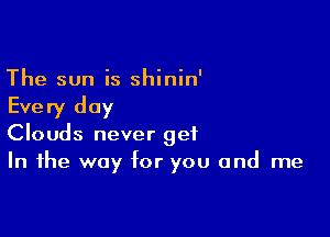 The sun is shinin'

Every day

Clouds never get
In the way for you and me