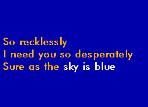 So recklessly

I need you so desperately
Sure as the sky is blue