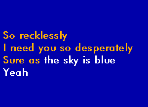 So recklessly
I need you so desperately

Sure as the sky is blue
Yeah