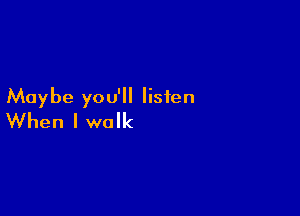 Maybe you'll listen

When I walk