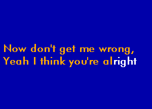 Now don't get me wrong,

Yeah I think you're alright