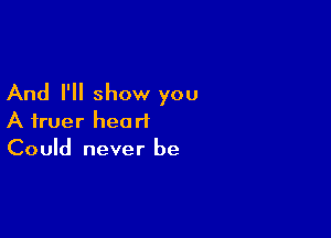 And I'll show you

A truer heart
Could never be