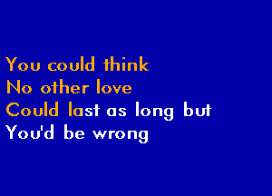 You could 1hink

No other love

Could last as long bui
You'd be wrong