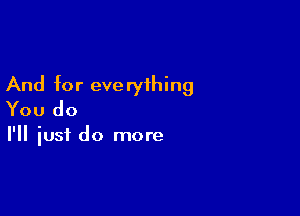 And for eve ryihing

You do

I'll iusf do more