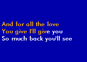 And for all the love

You give I'll give you
So much back you'll see