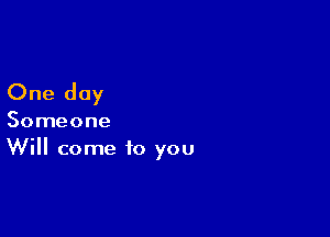 One day

Someone
Will come to you