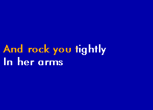 And rock you tightly

In her arms