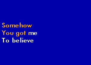 Somehow

You got me
To believe