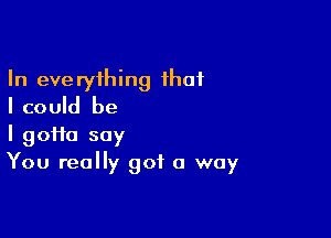 In everything that
I could be

I 90110 say
You really got a way