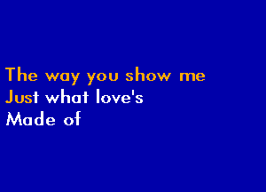 The way you show me

Just what love's

Made of