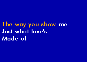 The way you show me

Just what love's

Made of