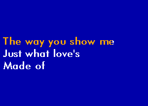 The way you show me

Just what love's

Made of