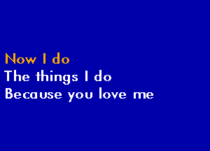 Now I do

The things I do

Because you love me