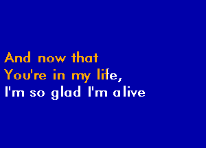 And now that

You're in my life,
I'm so glad I'm alive