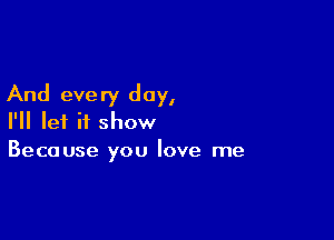 And eve ry day,

I'll let it show
Because you love me