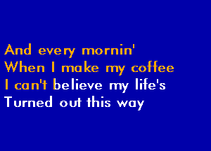 And every mornin'
When I make my coffee

I can't believe my life's
Turned out this way