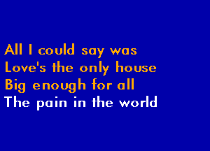 All I could say was
Love's the only house

Big enough for o
The pain in the world