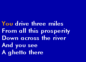 You drive three miles

From all this prosperity
Down across the river
And you see

A g hefto there