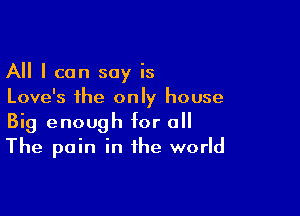 All I can say is
Love's the only house

Big enough for o
The pain in the world