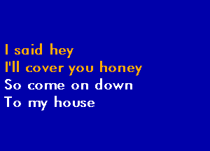I said hey

I'll cover you honey

So come on down
To my house