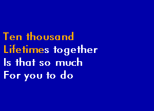 Ten thousand
Lifetimes together

Is that so much
For you to do