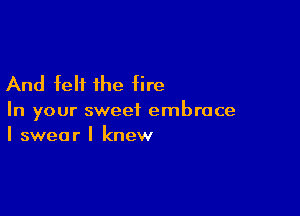 And felt the fire

In your sweet embrace
I swear I knew