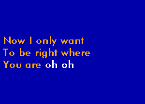 Now I only want

To be right where
You are oh oh