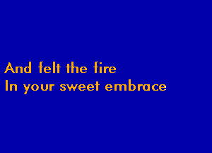 And felt the fire

In your sweet embrace