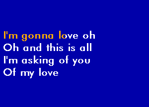 I'm gonna love oh

Oh and this is all

I'm asking of you
Of my love