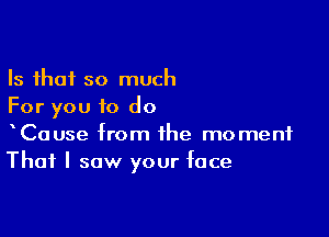 Is that so much
For you to do

CaUse from the moment
That I saw your face