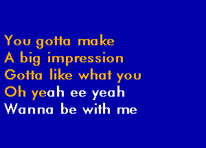 You 90110 make
A big impression

Goifa like what you
Oh yeah ee yeah
Wanna be with me