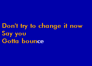 Don't try to change it now

Say you
Gotta bounce