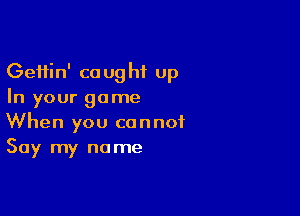 Geftin' caught up
In your game

When you cannot
Say my name