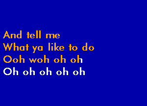 And tell me
What ya like to do

Ooh woh oh oh
Oh oh oh oh oh