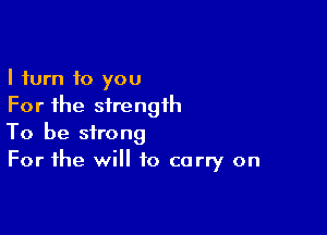 I turn to you
For the strength

To be strong
For the will to carry on