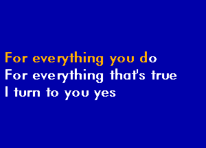 For everything you do

For everything ihafs true
I turn to you yes