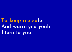 To keep me safe

And warm yea yeah
I turn to you