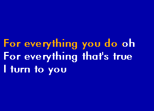 For everything you do oh

For everything ihafs true
I turn to you