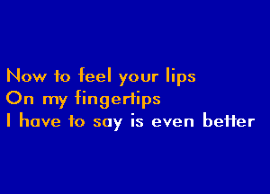 Now to feel your lips

On my fingertips
I have to say is even better