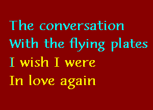 The conversation
With the Hying plates

I wish I were
In love again