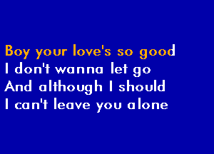 Boy your Iove's so good
I don't wanna let go

And although I should

I can't leave you alone