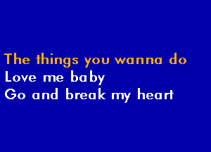 The things you wanna do

Love me be by
Go and break my heart