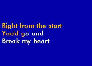 Right from the start

You'd go and
Break my heart